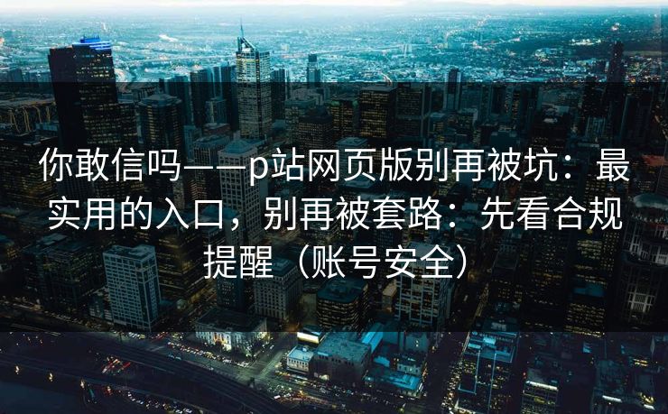你敢信吗——p站网页版别再被坑：最实用的入口，别再被套路：先看合规提醒（账号安全）