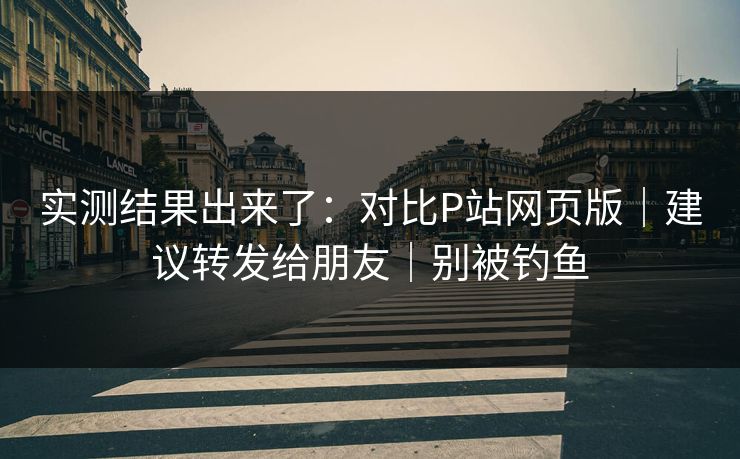 实测结果出来了：对比P站网页版｜建议转发给朋友｜别被钓鱼
