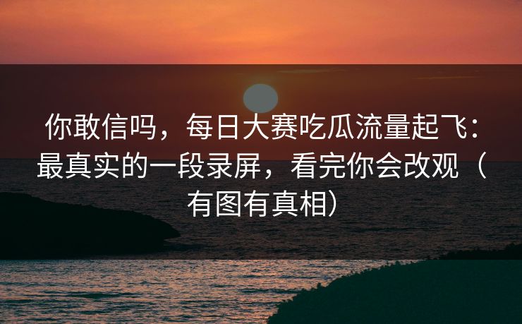 你敢信吗，每日大赛吃瓜流量起飞：最真实的一段录屏，看完你会改观（有图有真相）