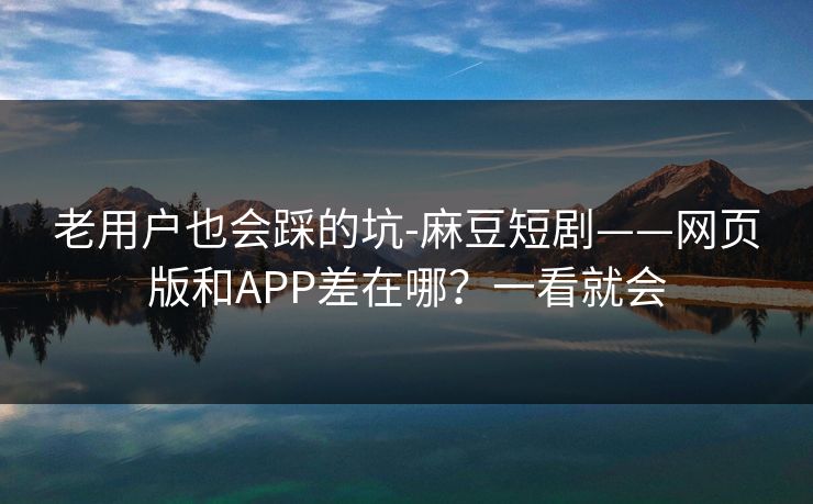 老用户也会踩的坑-麻豆短剧——网页版和APP差在哪？一看就会