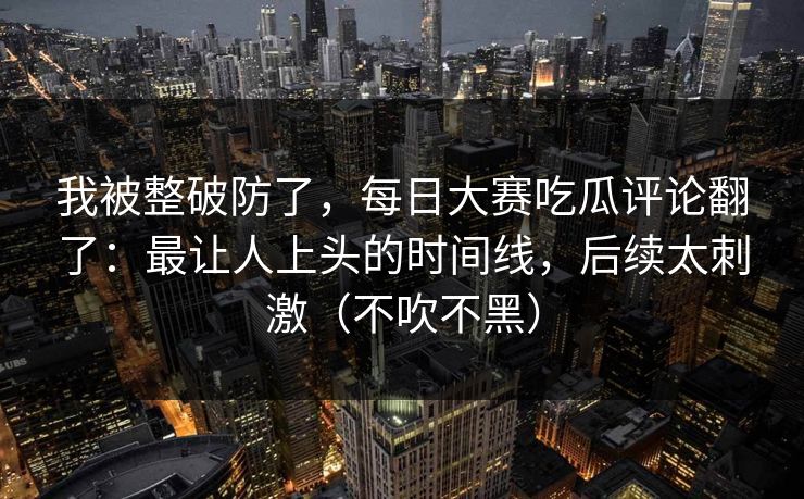 我被整破防了，每日大赛吃瓜评论翻了：最让人上头的时间线，后续太刺激（不吹不黑）