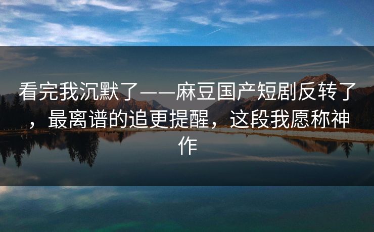 看完我沉默了——麻豆国产短剧反转了,最离谱的追更提醒,这段我愿称神作 看完我沉默了——麻豆国产短剧反转了,最离谱的追更提醒,这段我愿称神作