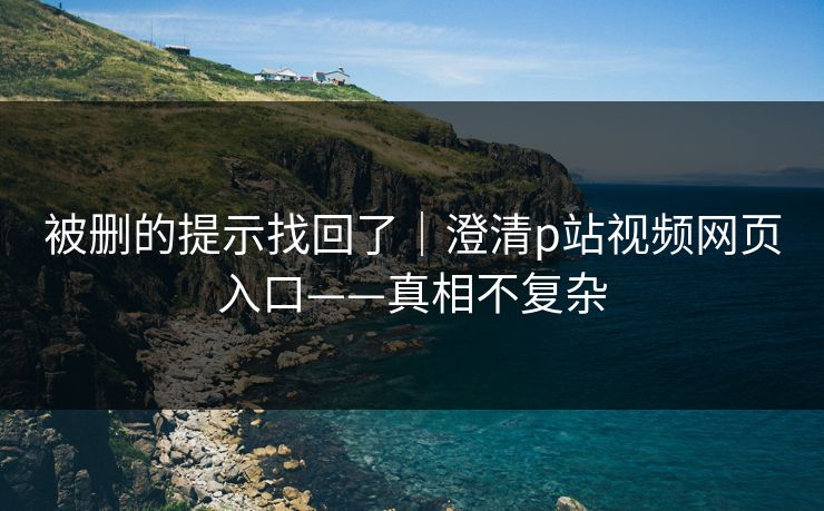 被删的提示找回了｜澄清p站视频网页入口——真相不复杂