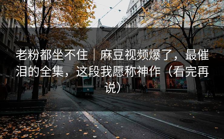 老粉都坐不住｜麻豆视频爆了，最催泪的全集，这段我愿称神作（看完再说）