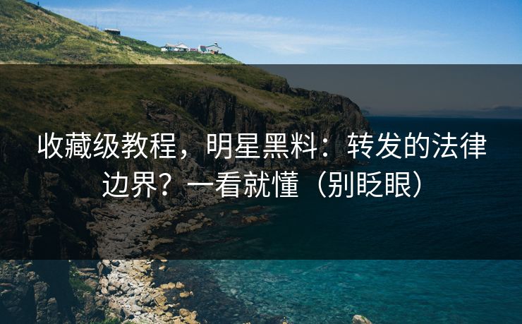 收藏级教程,明星黑料:转发的法律边界?一看就懂(别眨眼) 收藏级教程,明星黑料:转发的法律边界?一看就懂(别眨眼)