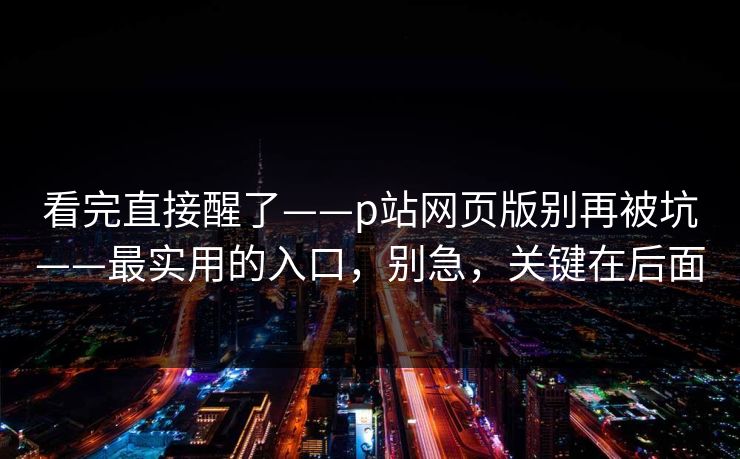 看完直接醒了——p站网页版别再被坑——最实用的入口，别急，关键在后面