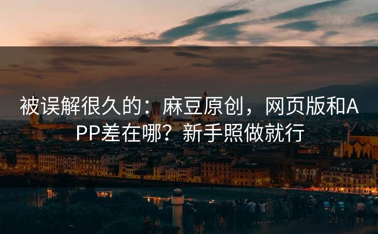 被误解很久的：麻豆原创，网页版和APP差在哪？新手照做就行