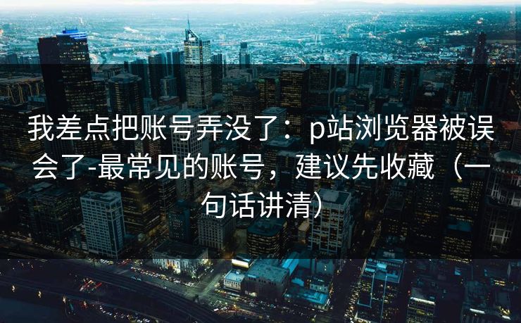 我差点把账号弄没了：p站浏览器被误会了-最常见的账号，建议先收藏（一句话讲清）