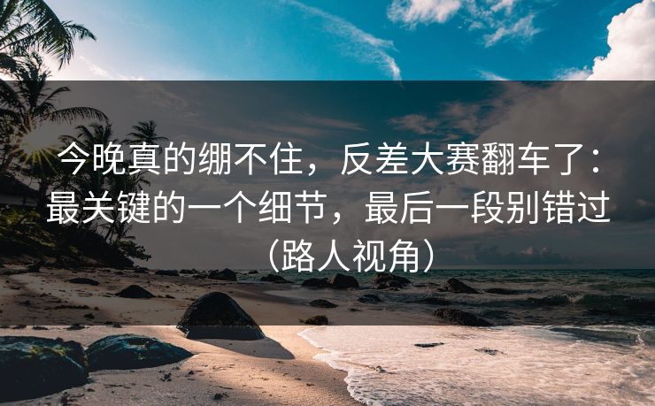 今晚真的绷不住，反差大赛翻车了：最关键的一个细节，最后一段别错过（路人视角）