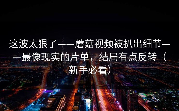 这波太狠了——蘑菇视频被扒出细节——最像现实的片单，结局有点反转（新手必看）