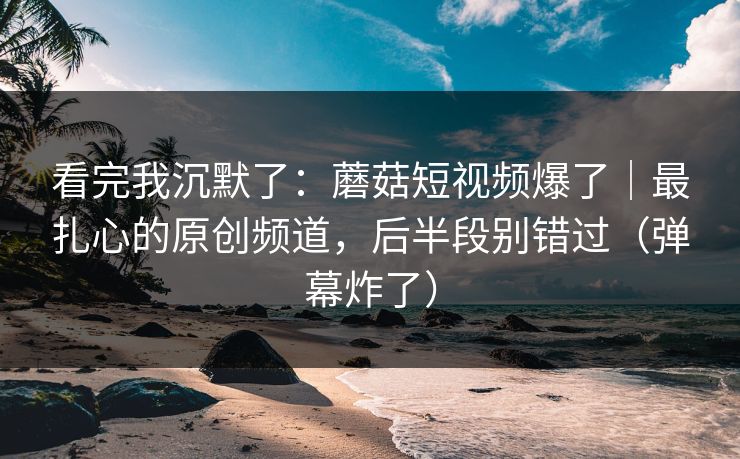 看完我沉默了：蘑菇短视频爆了｜最扎心的原创频道，后半段别错过（弹幕炸了）