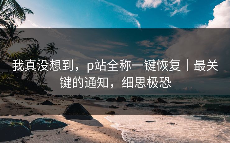 我真没想到，p站全称一键恢复｜最关键的通知，细思极恐