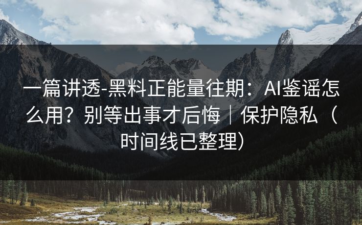 一篇讲透-黑料正能量往期：AI鉴谣怎么用？别等出事才后悔｜保护隐私（时间线已整理）