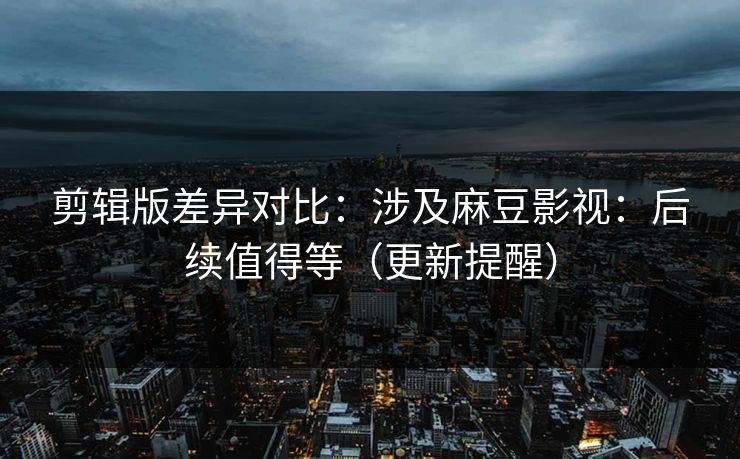 剪辑版差异对比：涉及麻豆影视：后续值得等（更新提醒）