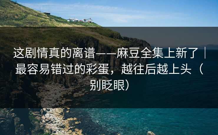 这剧情真的离谱——麻豆全集上新了｜最容易错过的彩蛋，越往后越上头（别眨眼）