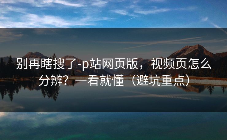 别再瞎搜了-p站网页版，视频页怎么分辨？一看就懂（避坑重点）