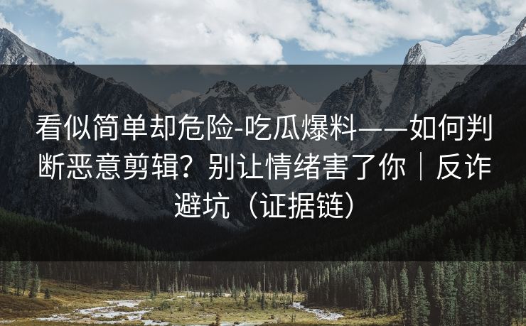 看似简单却危险-吃瓜爆料——如何判断恶意剪辑？别让情绪害了你｜反诈避坑（证据链）