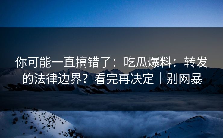 你可能一直搞错了：吃瓜爆料：转发的法律边界？看完再决定｜别网暴