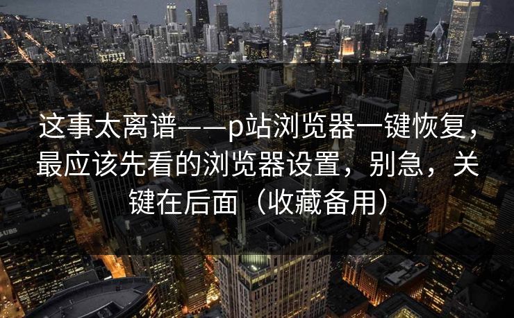 这事太离谱——p站浏览器一键恢复，最应该先看的浏览器设置，别急，关键在后面（收藏备用）