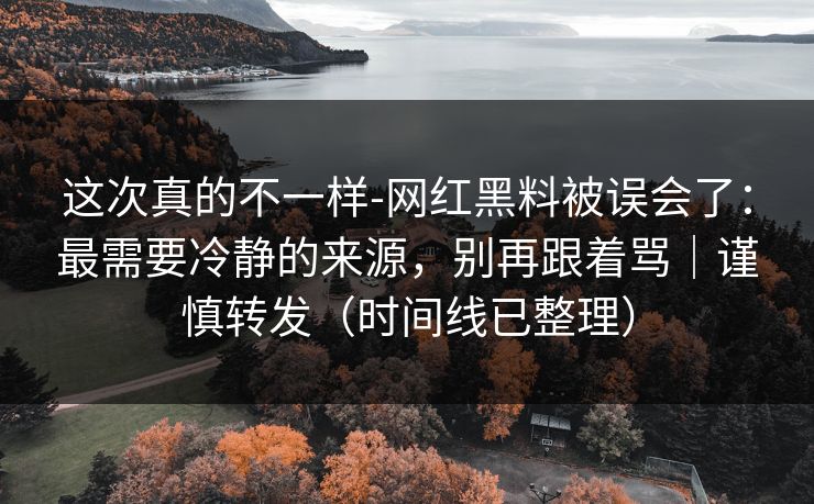 这次真的不一样-网红黑料被误会了：最需要冷静的来源，别再跟着骂｜谨慎转发（时间线已整理）