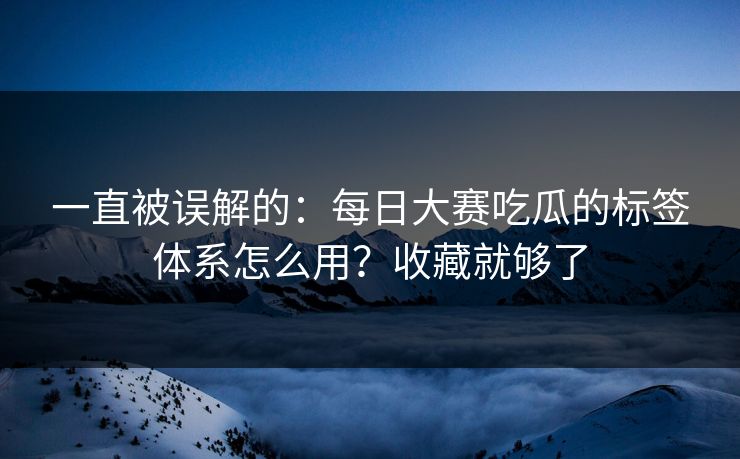 一直被误解的：每日大赛吃瓜的标签体系怎么用？收藏就够了