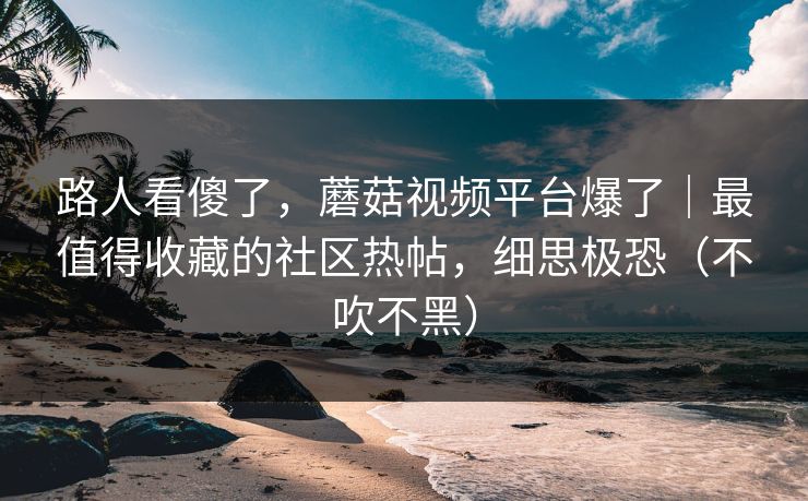 路人看傻了，蘑菇视频平台爆了｜最值得收藏的社区热帖，细思极恐（不吹不黑）