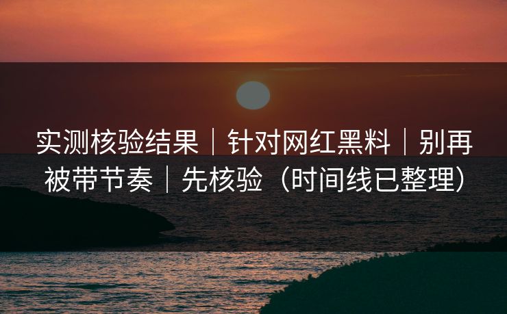 实测核验结果｜针对网红黑料｜别再被带节奏｜先核验（时间线已整理）