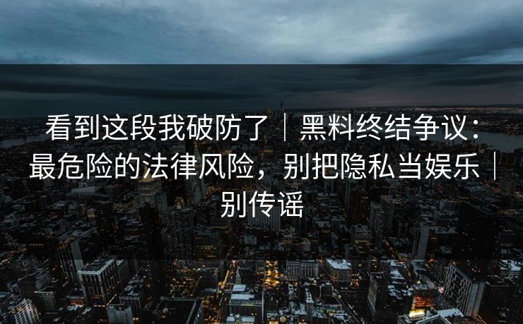 看到这段我破防了｜黑料终结争议：最危险的法律风险，别把隐私当娱乐｜别传谣