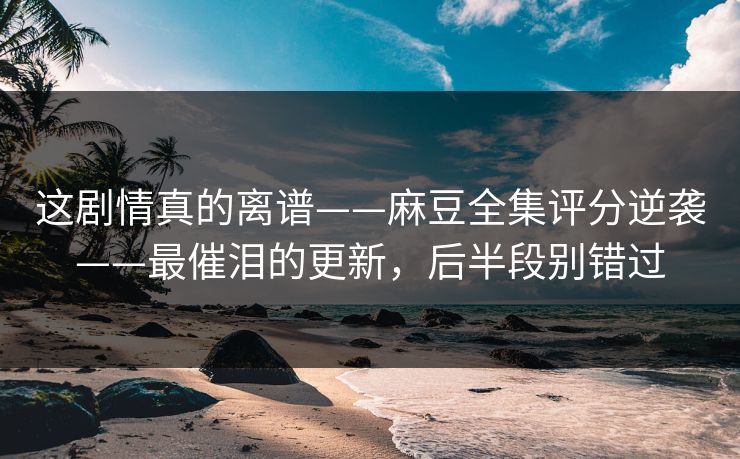 这剧情真的离谱——麻豆全集评分逆袭——最催泪的更新，后半段别错过