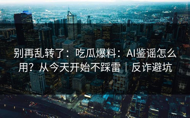 别再乱转了：吃瓜爆料：AI鉴谣怎么用？从今天开始不踩雷｜反诈避坑