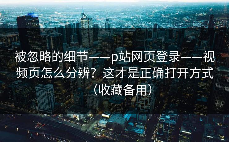 被忽略的细节——p站网页登录——视频页怎么分辨?这才是正确打开方式(收藏备用)