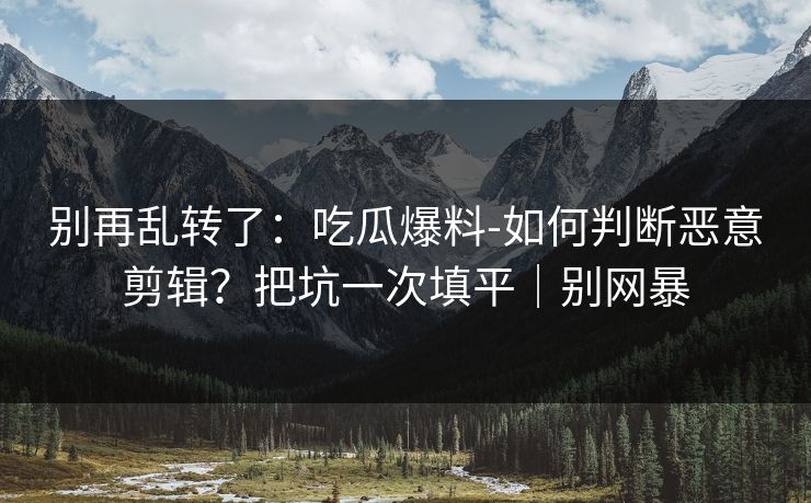 别再乱转了:吃瓜爆料-如何判断恶意剪辑?把坑一次填平|别网暴 别再乱转了:吃瓜爆料-如何判断恶意剪辑?把坑一次填平|别网暴