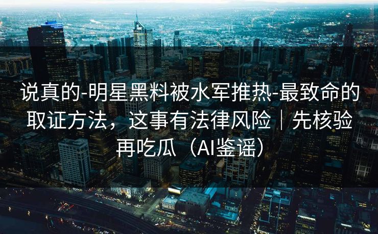 说真的-明星黑料被水军推热-最致命的取证方法，这事有法律风险｜先核验再吃瓜（AI鉴谣）