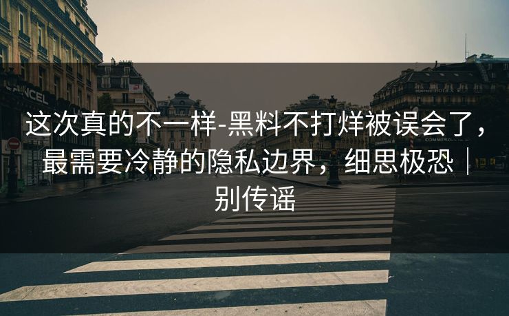这次真的不一样-黑料不打烊被误会了，最需要冷静的隐私边界，细思极恐｜别传谣