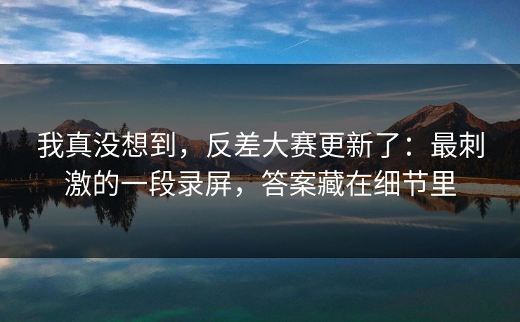 我真没想到，反差大赛更新了：最刺激的一段录屏，答案藏在细节里