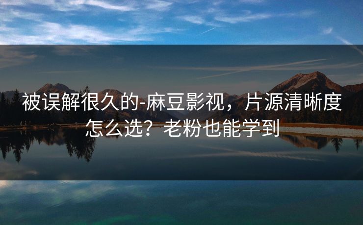 被误解很久的-麻豆影视，片源清晰度怎么选？老粉也能学到