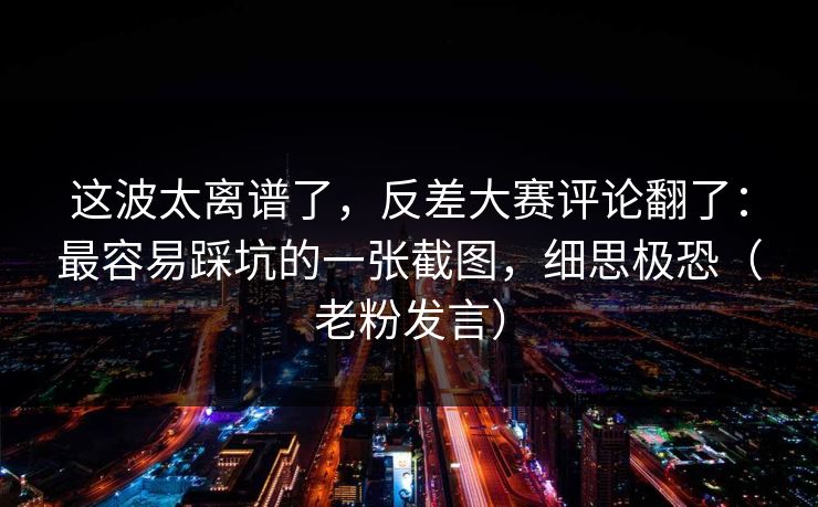 这波太离谱了，反差大赛评论翻了：最容易踩坑的一张截图，细思极恐（老粉发言）