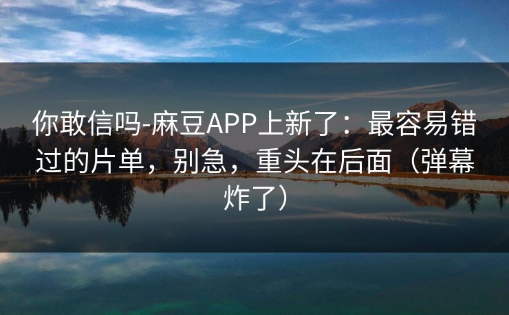 你敢信吗-麻豆APP上新了：最容易错过的片单，别急，重头在后面（弹幕炸了）