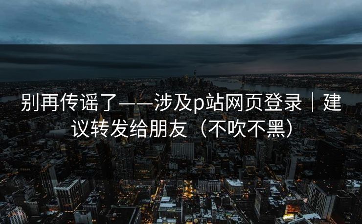别再传谣了——涉及p站网页登录｜建议转发给朋友（不吹不黑）