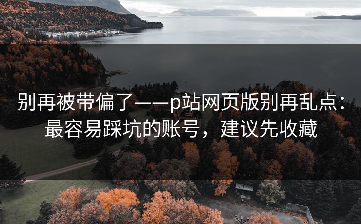别再被带偏了——p站网页版别再乱点：最容易踩坑的账号，建议先收藏