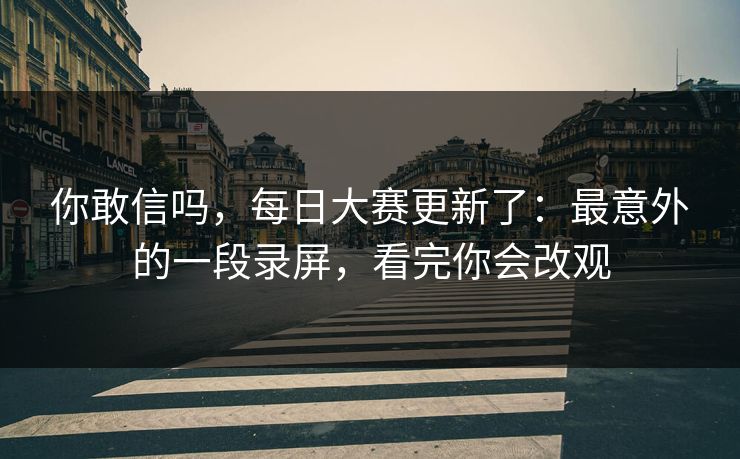 你敢信吗，每日大赛更新了：最意外的一段录屏，看完你会改观