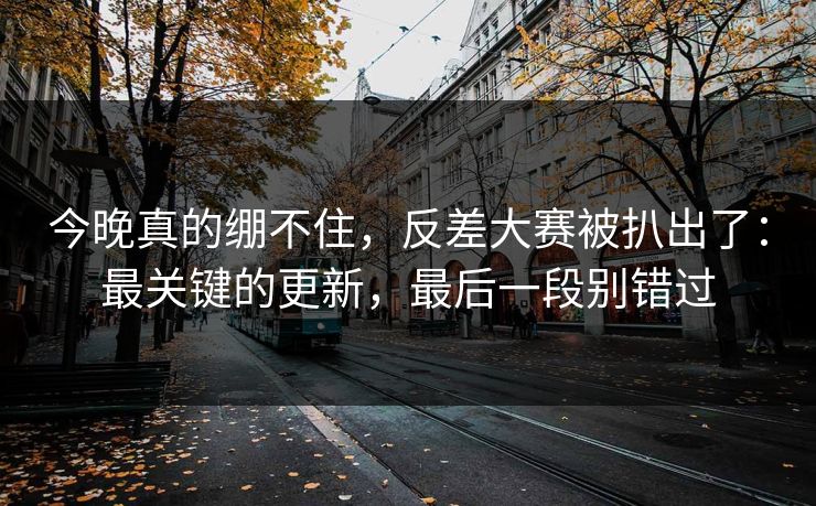 今晚真的绷不住，反差大赛被扒出了：最关键的更新，最后一段别错过
