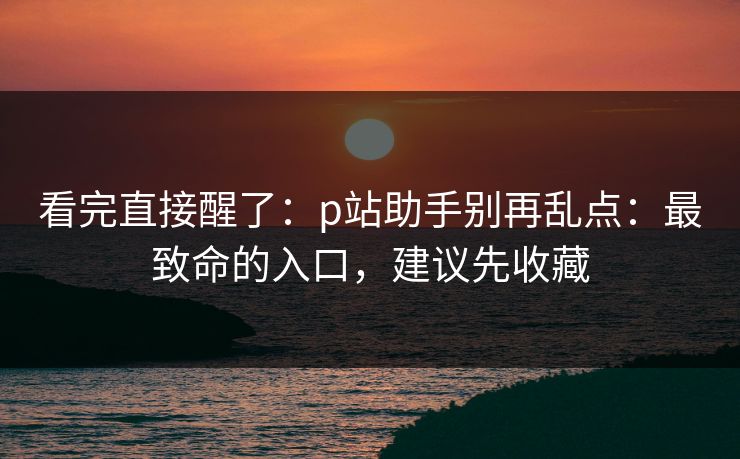 看完直接醒了：p站助手别再乱点：最致命的入口，建议先收藏
