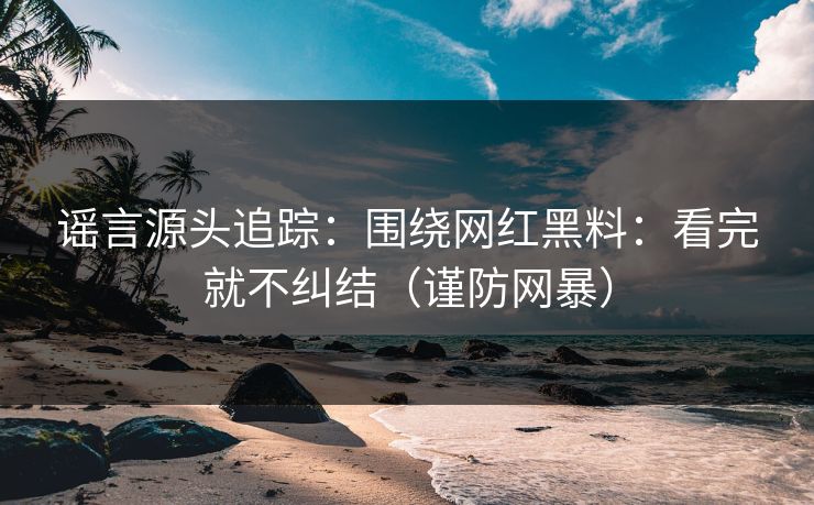 谣言源头追踪：围绕网红黑料：看完就不纠结（谨防网暴）