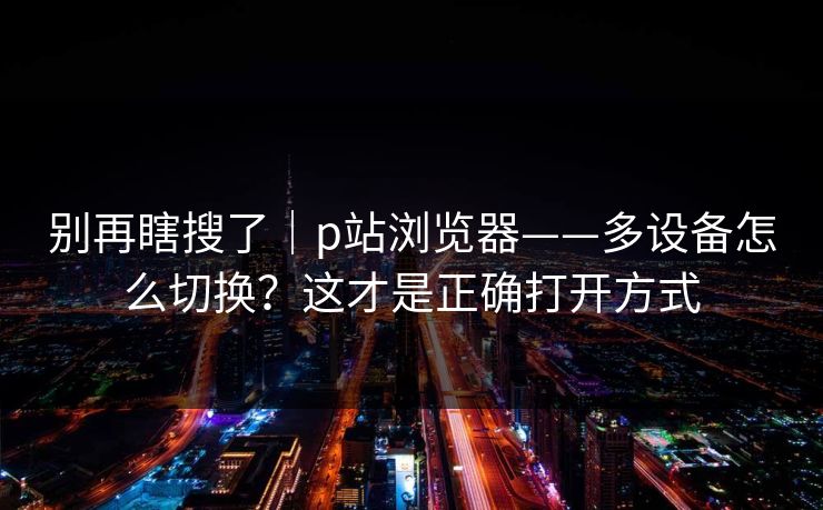 别再瞎搜了|p站浏览器——多设备怎么切换?这才是正确打开方式