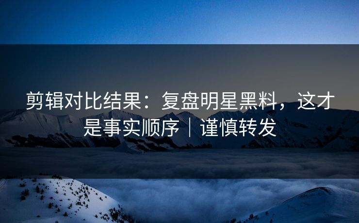 剪辑对比结果：复盘明星黑料，这才是事实顺序｜谨慎转发