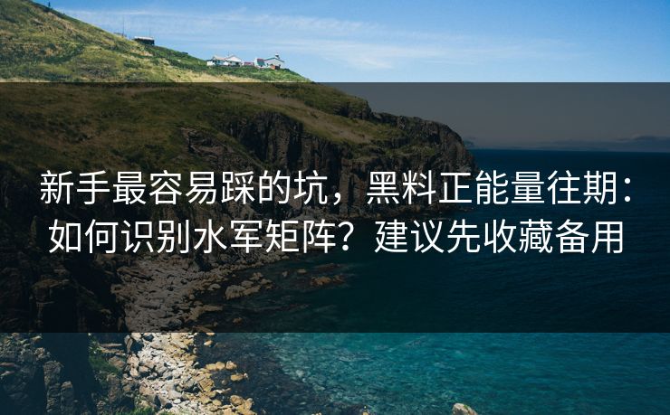 新手最容易踩的坑，黑料正能量往期：如何识别水军矩阵？建议先收藏备用