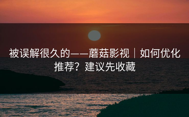 被误解很久的——蘑菇影视｜如何优化推荐？建议先收藏