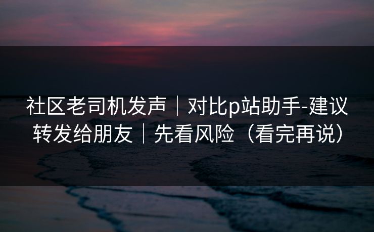 社区老司机发声|对比p站助手-建议转发给朋友|先看风险(看完再说)