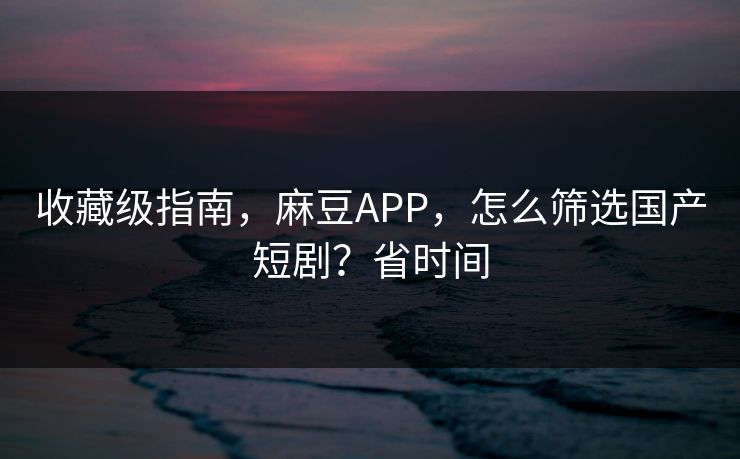 收藏级指南，麻豆APP，怎么筛选国产短剧？省时间